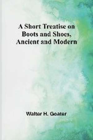 A Short Treatise on Boots and Shoes, Ancient and Modern de Walter H. Goater