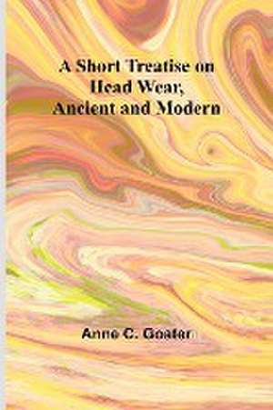 A Short Treatise on Head Wear, Ancient and Modern de Anne C. Goater