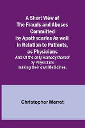 A Short View of the Frauds and Abuses Committed by Apothecaries As well in Relation to Patients, as Physicians de Christopher Merret