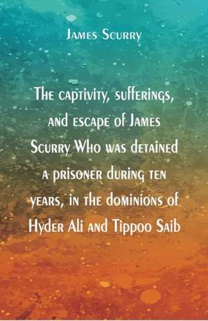 The captivity, sufferings, and escape of James Scurry Who was detained a prisoner during ten years, in the dominions of Hyder Ali and Tippoo Saib de James Scurry