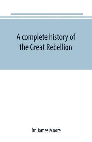 A complete history of the Great Rebellion ; or, The Civil War in the United States, 1861-1865 Comprising a full and impartial account of the Military and Naval Operations, with vivid and accurate descriptions of the various battles, bombardments, Skirmish de James Moore