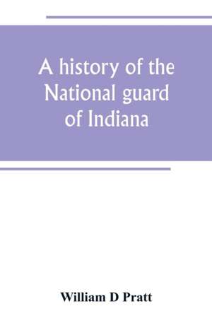 A history of the National guard of Indiana, from the beginning of the militia system in 1787 to the present time, including the services of Indiana troops in the war with Spain de William D Pratt