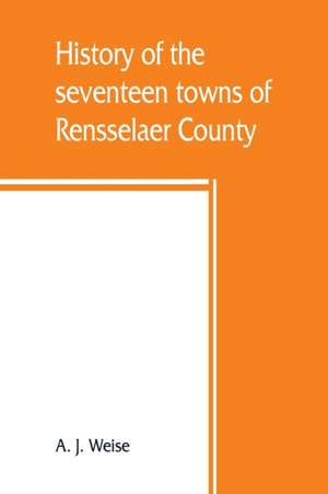 History of the seventeen towns of Rensselaer County, from the colonization of the Manor of Rensselaerwyck to the present time de A. J. Weise