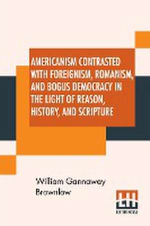 Americanism Contrasted With Foreignism, Romanism, And Bogus Democracy In The Light Of Reason, History, And Scripture de William Gannaway Brownlow