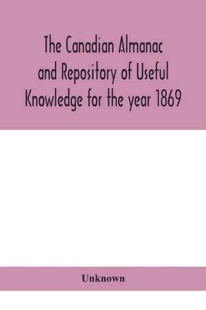 The Canadian almanac and Repository of Useful Knowledge for the year 1869 Being the First After Leap Year Containing full and authentic Commercial, Statistical, Astronomical, Departmental, Ecclesiastical, Educational, Financial, and General Information de Unknown