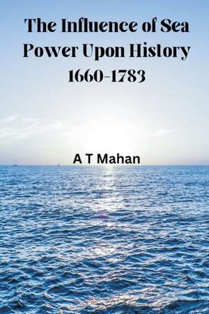 The Influence of Sea Power Upon History, 1660-1783 de A. T. Mahan