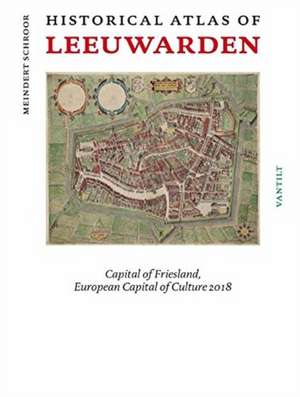 Historical Atlas of Leeuwarden: Capital of Friesland, European Capital of Culture 2018 de Meindert Schroor