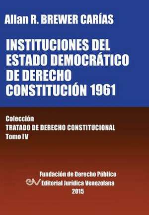 INSTITUCIONES DEL ESTADO DEMOCRÁTICO DE DERECHO. CONSTITUCIÓN 1961. Colección Tratado de Derecho Constitucional, Tomo IV de Allan R. Brewer-Carias