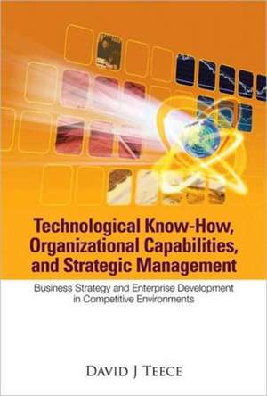 Technological Know-How, Organizational Capabilities, and Strategic Management: Business Strategy and Enterprise Development in Competitive Environment de David J. Teece