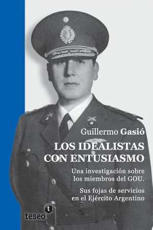 Los Idealistas Con Entusiasmo: Una Investigacion Sobre Los Miembros del Gou. Sus Fojas de Servicios En El Ejercito Argentino de Gasio, Guillermo