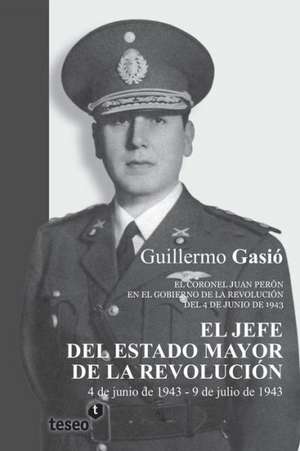 El Jefe del Estado Mayor de La Revolucion: El Coronel Juan Peron En El Gobierno de La Revolucion del 4 de Junio de 1943 de Gasio, Guillermo