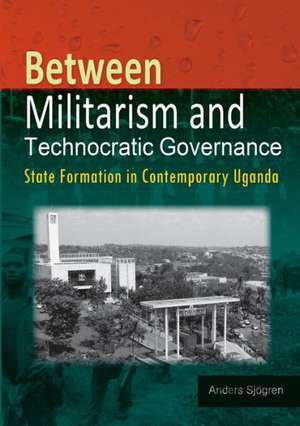 Between Militarism and Technocratic Governance. State Formation in Contemporary Uganda de Anders Sjogren