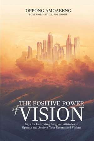 The Positive Power of Vision: Keys for Cultivating Kingdom Attitude to Operate and Achieve Your Dreams and Visions de Oppong Amoabeng