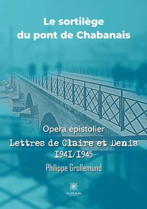 Le sortilège du pont de Chabanais: Opera épistolier: Lettres de Claire et Denis 1941/1945 de Grollemund Philippe