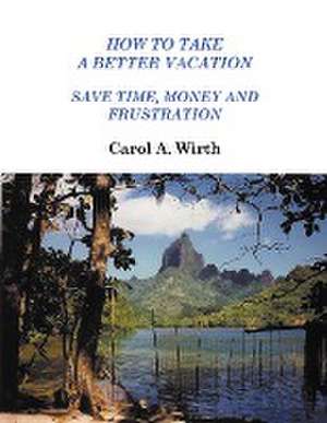 How to Take A Better Vacation - Save Time, Money and Frustration de Carol A. Wirth