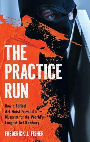 The Practice Run: How a Failed Art Heist Provided a Blueprint for the World's Largest Art Robbery de Frederick J. Fisher