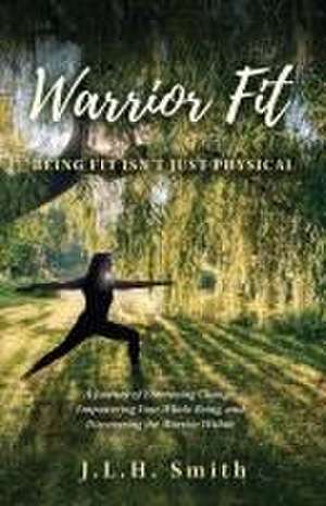 Warrior Fit Being Fit Isn't Just Physical: A Journey of Embracing Change, Empowering Your Whole Being, and Discovering the Warrior Within de J. L. H. Smith