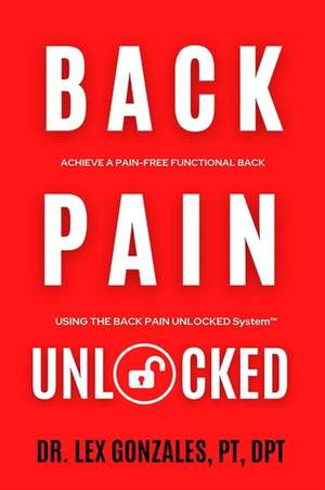 Back Pain Unlocked: Achieve a Pain-Free Functional Back Using the Back Pain Unlocked System de Lex Gonzales