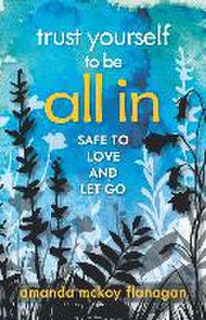 Trust Yourself to Be All In: Safe to Love and Let Go de Amanda McKoy Flanagan