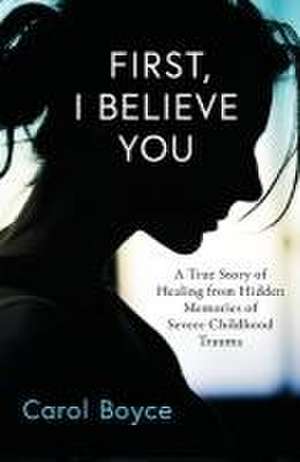 First, I Believe You: A True Story of Healing from Hidden Memories of Severe Childhood Trauma de Carol C. Boyce