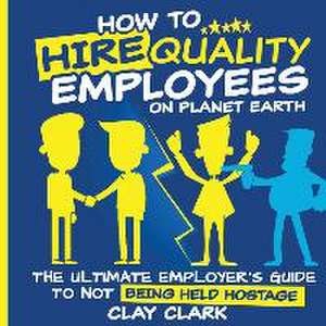 How to Hire Quality Employees On The Planet Earth The Ultimate Employer's Guide To Not Being Held Hostage de Clay Clark