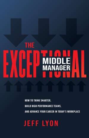 The Exceptional Middle Manager: How to Think Smarter, Build High-Performance Teams, and Advance Your Career in Today's Workplace de Jeff Lyon