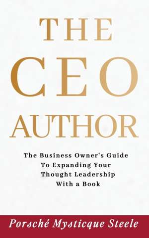 The CEO Author: The Business Owner's Guide to Expanding Your Thought Leadership with a Book de Porsché Mysticque Steele