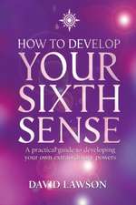 How to Develop Your Sixth Sense: A Practical Guide to Developing Your Own Extraordianry Powers