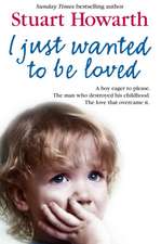 I Just Want to Be Loved: A Boy Eager to Please. the Man Who Destroyed His Childhood. the Love That Overcame It.