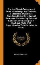 Practical Church Decoration. A Guide to the Design and Execution of Decoration of Churches, Chapels and Other Ecclesiastical Structures. Illustrated b