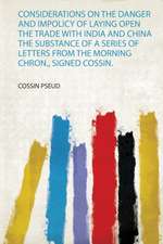 Considerations on the Danger and Impolicy of Laying Open the Trade With India and China the Substance of a Series of Letters from the Morning Chron., Signed Cossin.