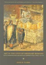 Art in the Lives of Ordinary Romans – Visual Represenation and Non–Elite Viewers in Italy, 100 B.C.– A.D. 315