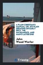 A Plain Christian's Manual; Or, Six Plain Sermons on Early Piety, the Sacraments, and Man's Latter End