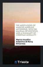 The Meditations of Marcus Aurelius Antoninus, with the Manual of Epictetus, and a Summary of Christian Morality