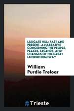 Ludgate Hill: Past and Present. a Narrative Concerning the People, Places, Legends, and Changes of the Great London Highway