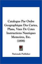 Catalogue Par Ordre Geographique Des Cartes, Plans, Vues De Cotes Instructions Nautiques Memoires, Etc. (1898)