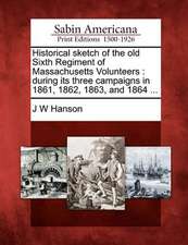 Historical Sketch of the Old Sixth Regiment of Massachusetts Volunteers: During Its Three Campaigns in 1861, 1862, 1863, and 1864 ...