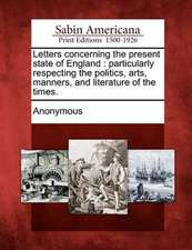 Letters Concerning the Present State of England: Particularly Respecting the Politics, Arts, Manners, and Literature of the Times.