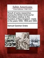 Result of Some Researches Among the British Archives for Information Relative to the Founders of New England: Made in the Years 1858, 1859 and 1860.