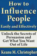 How to Influence People Easily and Effectively: Unlock the Secrets of Persuasion and Get What You Want Out of Life