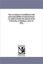 The Corruption of Established Truth and Responsibility of Educated Men. an Address Before the Alumni of the University of Michigan, June 27, 1856.