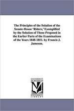 The Principles of the Solution of the Senate-House 'Riders, ' Exemplified by the Solution of Those Proposed in the Earlier Parts of the Examinations o