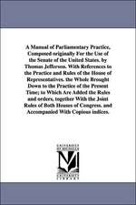 A Manual of Parliamentary Practice, Composed originally For the Use of the Senate of the United States. by Thomas Jefferson. With References to the Practice and Rules of the House of Representatives. the Whole Brought Down to the Practice of the Present T