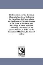 The Constitution of the Reformed Church in America ... Embracing the Catechism, the Compendium, the Confession of Faith, the Canons of the Synod of Dordrecht, and the Liturgy. With An Appendix, Containing I Formulas For the Use of Churches, Ii. Rules For