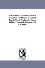 How to Teach. A Graded Course of instruction and Manual of Methods For the Use of Teachers. by Henry Kiddle ... Thomas F. Harrison ... N. A. Calkins.