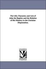 The Life, Character, and Acts of John the Baptist; And the Relation of His Ministry to the Christian Dispensation.