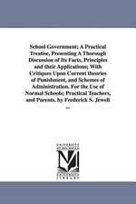 School Government; A Practical Treatise, Presenting A Thorough Discussion of Its Facts, Principles and their Applications; With Critiques Upon Current theories of Punishment, and Schemes of Administration. For the Use of Normal Schools; Practical Teachers