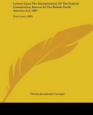 Letters Upon The Interpretation Of The Federal Constitution, Known As The British North America Act, 1867