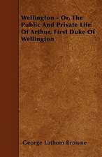 Wellington - Or, the Public and Private Life of Arthur, First Duke of Wellington