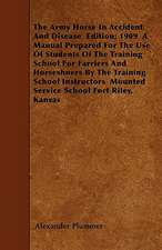 The Army Horse In Accident And Disease Edition; 1909 A Manual Prepared For The Use Of Students Of The Training School For Farriers And Horseshoers By The Training School Instructors Mounted Service School Fort Riley, Kansas